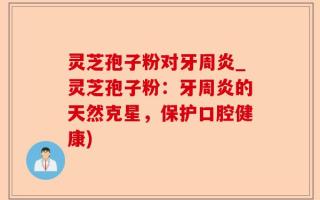 灵芝孢子粉对牙周炎_灵芝孢子粉：牙周炎的天然克星，保护口腔健康)