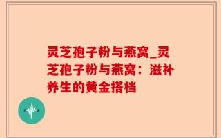 灵芝孢子粉与燕窝_灵芝孢子粉与燕窝：滋补养生的黄金搭档