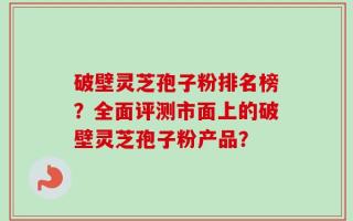 破壁灵芝孢子粉排名榜？全面评测市面上的破壁灵芝孢子粉产品？