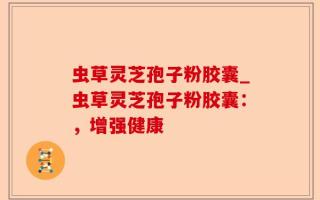 虫草灵芝孢子粉胶囊_虫草灵芝孢子粉胶囊：，增强健康