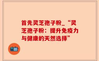 首先灵芝孢子粉_“灵芝孢子粉：提升免疫力与健康的天然选择”