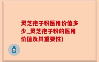 灵芝孢子粉医用价值多少_灵芝孢子粉的医用价值及其重要性)