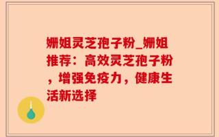 姗姐灵芝孢子粉_姗姐推荐：高效灵芝孢子粉，增强免疫力，健康生活新选择
