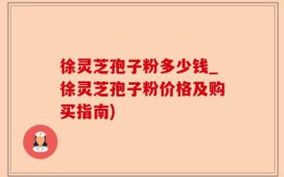 徐灵芝孢子粉多少钱_徐灵芝孢子粉价格及购买指南)