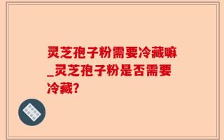 灵芝孢子粉需要冷藏嘛_灵芝孢子粉是否需要冷藏？
