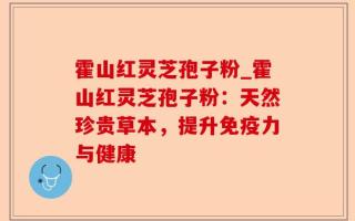 霍山红灵芝孢子粉_霍山红灵芝孢子粉：天然珍贵草本，提升免疫力与健康
