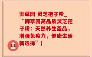 御草园 灵芝孢子粉_“御草园高品质灵芝孢子粉：天然养生圣品，增强免疫力，健康生活新选择”)