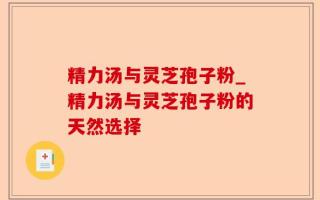 精力汤与灵芝孢子粉_精力汤与灵芝孢子粉的天然选择