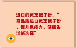 进口的灵芝孢子粉_“高品质进口灵芝孢子粉，提升免疫力，健康生活新选择”