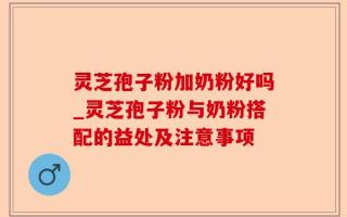 灵芝孢子粉加奶粉好吗_灵芝孢子粉与奶粉搭配的益处及注意事项