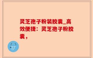 灵芝孢子粉装胶囊_高效便捷：灵芝孢子粉胶囊，