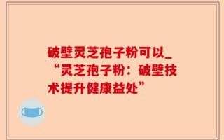 破壁灵芝孢子粉可以_“灵芝孢子粉：破壁技术提升健康益处”