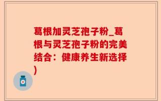 葛根加灵芝孢子粉_葛根与灵芝孢子粉的完美结合：健康养生新选择)