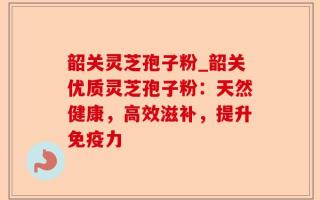 韶关灵芝孢子粉_韶关优质灵芝孢子粉：天然健康，高效滋补，提升免疫力
