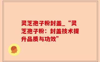 灵芝孢子粉封盖_“灵芝孢子粉：封盖技术提升品质与功效”