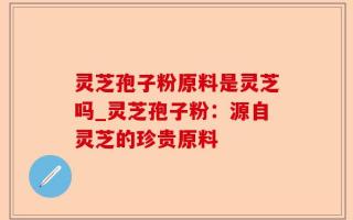 灵芝孢子粉原料是灵芝吗_灵芝孢子粉：源自灵芝的珍贵原料