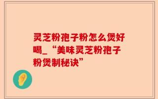 灵芝粉孢子粉怎么煲好喝_“美味灵芝粉孢子粉煲制秘诀”