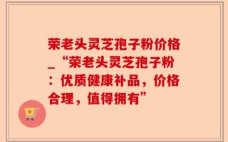荣老头灵芝孢子粉价格_“荣老头灵芝孢子粉：优质健康补品，价格合理，值得拥有”