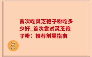 首次吃灵芝孢子粉吃多少好_首次尝试灵芝孢子粉：推荐剂量指南
