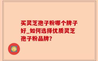 买灵芝孢子粉哪个牌子好_如何选择优质灵芝孢子粉品牌？