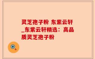 灵芝孢子粉 东紫云轩_东紫云轩精选：高品质灵芝孢子粉