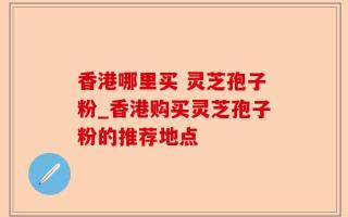 香港哪里买 灵芝孢子粉_香港购买灵芝孢子粉的推荐地点