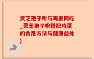 灵芝孢子粉与鸡蛋同吃_灵芝孢子粉搭配鸡蛋的食用方法与健康益处)