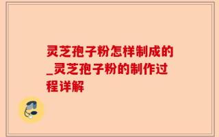 灵芝孢子粉怎样制成的_灵芝孢子粉的制作过程详解