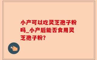小产可以吃灵芝孢子粉吗_小产后能否食用灵芝孢子粉？