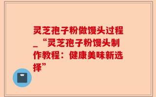 灵芝孢子粉做馒头过程_“灵芝孢子粉馒头制作教程：健康美味新选择”