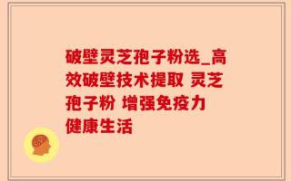 破壁灵芝孢子粉选_高效破壁技术提取 灵芝孢子粉 增强免疫力 健康生活