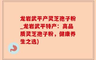 龙岩武平产灵芝孢子粉_龙岩武平特产：高品质灵芝孢子粉，健康养生之选)