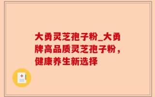 大勇灵芝孢子粉_大勇牌高品质灵芝孢子粉，健康养生新选择