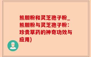 熊胆粉和灵芝孢子粉_熊胆粉与灵芝孢子粉：珍贵草药的神奇功效与应用)