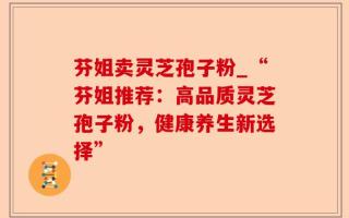 芬姐卖灵芝孢子粉_“芬姐推荐：高品质灵芝孢子粉，健康养生新选择”
