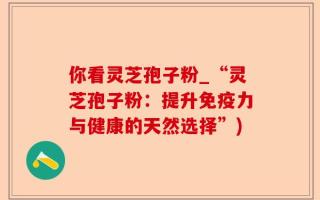 你看灵芝孢子粉_“灵芝孢子粉：提升免疫力与健康的天然选择”)