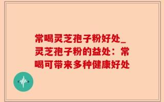 常喝灵芝孢子粉好处_灵芝孢子粉的益处：常喝可带来多种健康好处