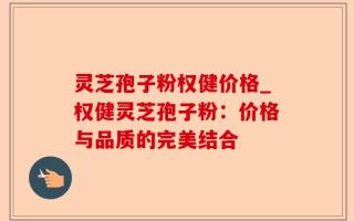 灵芝孢子粉权健价格_权健灵芝孢子粉：价格与品质的完美结合
