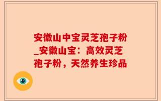 安徽山中宝灵芝孢子粉_安徽山宝：高效灵芝孢子粉，天然养生珍品