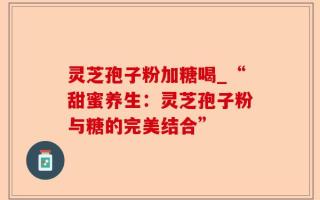 灵芝孢子粉加糖喝_“甜蜜养生：灵芝孢子粉与糖的完美结合”