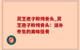 灵芝孢子粉炖骨头_灵芝孢子粉炖骨头：滋补养生的美味佳肴