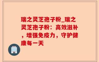 瑞之灵芝孢子粉_瑞之灵芝孢子粉：高效滋补，增强免疫力，守护健康每一天