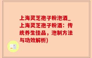 上海灵芝孢子粉泡酒_上海灵芝孢子粉酒：传统养生佳品，泡制方法与功效解析)