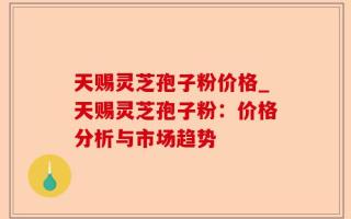 天赐灵芝孢子粉价格_天赐灵芝孢子粉：价格分析与市场趋势