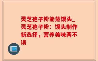 灵芝孢子粉能蒸馒头_灵芝孢子粉：馒头制作新选择，营养美味两不误