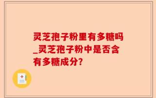 灵芝孢子粉里有多糖吗_灵芝孢子粉中是否含有多糖成分？