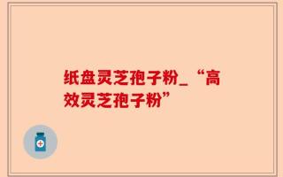纸盘灵芝孢子粉_“高效灵芝孢子粉”