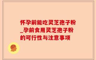 怀孕前能吃灵芝孢子粉_孕前食用灵芝孢子粉的可行性与注意事项