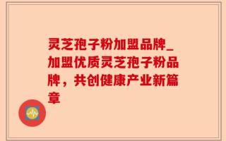 灵芝孢子粉加盟品牌_加盟优质灵芝孢子粉品牌，共创健康产业新篇章