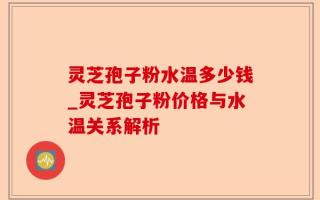 灵芝孢子粉水温多少钱_灵芝孢子粉价格与水温关系解析